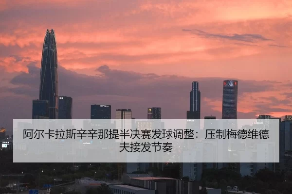 阿尔卡拉斯辛辛那提半决赛发球调整：压制梅德维德夫接发节奏